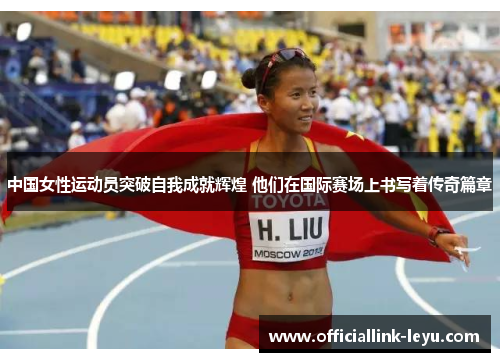 中国女性运动员突破自我成就辉煌 他们在国际赛场上书写着传奇篇章